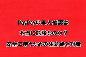 PayPayの本人確認は本当に危険なのか？安全に使うための注意点と対策